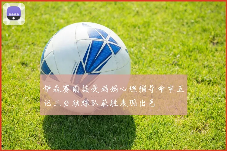 伊森赛前接受妈妈心理辅导命中五记三分助球队获胜表现出色