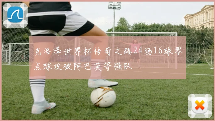 克洛泽世界杯传奇之路24场16球零点球攻破阿巴英等强队