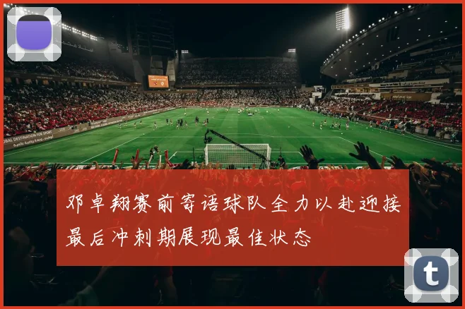 邓卓翔赛前寄语球队全力以赴迎接最后冲刺期展现最佳状态