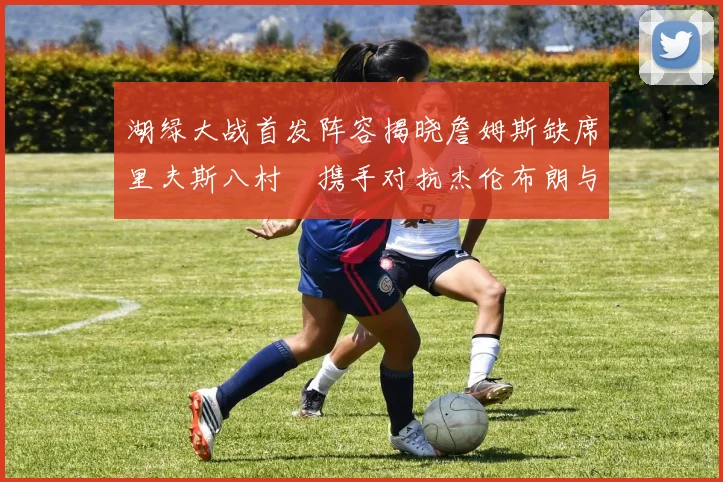 湖绿大战首发阵容揭晓詹姆斯缺席里夫斯八村塁携手对抗杰伦布朗与怀特