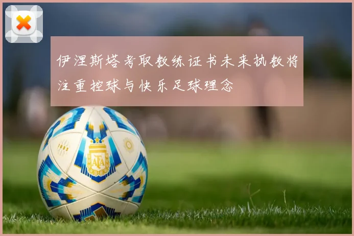 伊涅斯塔考取教练证书未来执教将注重控球与快乐足球理念