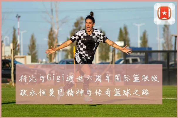 科比与Gigi逝世六周年国际篮联致敬永恒曼巴精神与传奇篮球之路