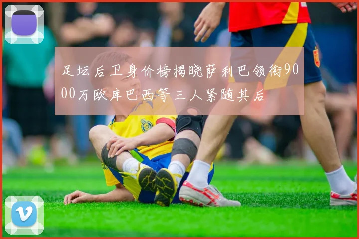 足坛后卫身价榜揭晓萨利巴领衔9000万欧库巴西等三人紧随其后