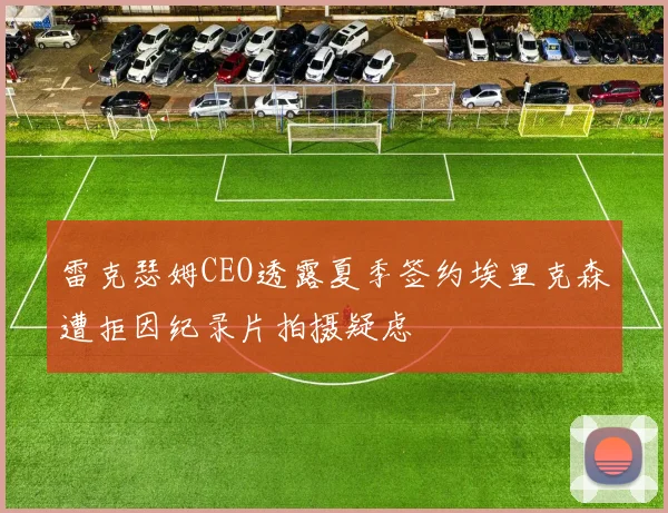 雷克瑟姆CEO透露夏季签约埃里克森遭拒因纪录片拍摄疑虑