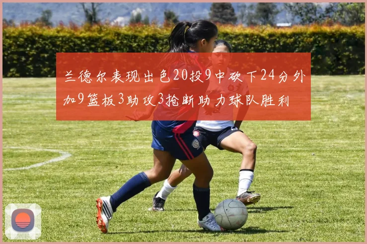 兰德尔表现出色20投9中砍下24分外加9篮板3助攻3抢断助力球队胜利