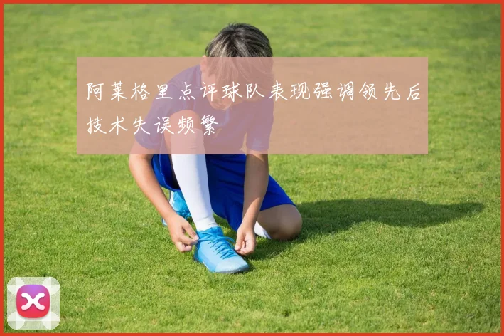 阿莱格里点评球队表现强调领先后技术失误频繁