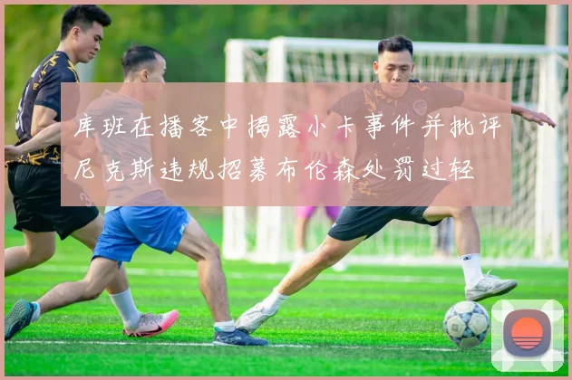 库班在播客中揭露小卡事件并批评尼克斯违规招募布伦森处罚过轻