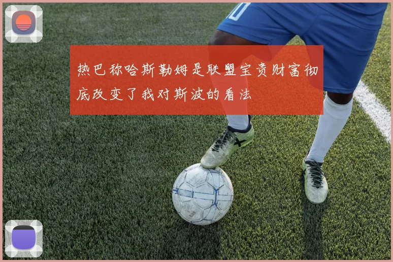 热巴称哈斯勒姆是联盟宝贵财富彻底改变了我对斯波的看法