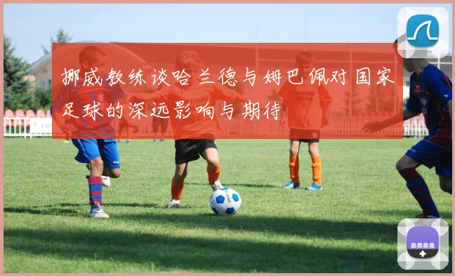 挪威教练谈哈兰德与姆巴佩对国家足球的深远影响与期待