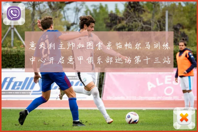 意大利主帅加图索亲临帕尔马训练中心开启意甲俱乐部巡访第十三站