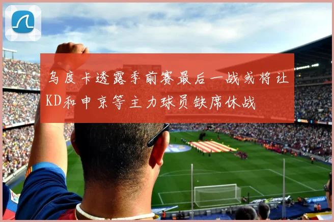 乌度卡透露季前赛最后一战或将让KD和申京等主力球员缺席休战