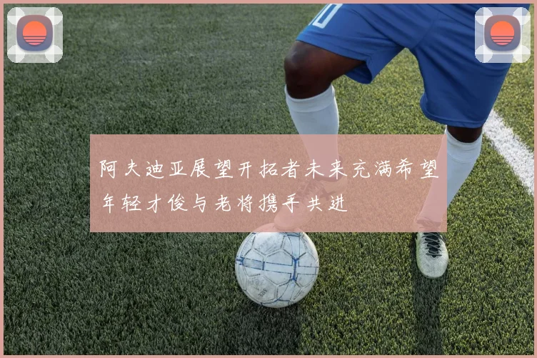 阿夫迪亚展望开拓者未来充满希望年轻才俊与老将携手共进