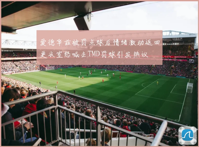 爱德华兹被罚点球后情绪激动返回更衣室怒喊去TMD罚球引发热议