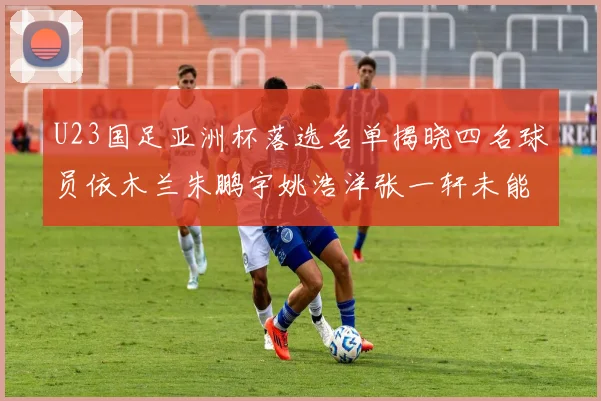 U23国足亚洲杯落选名单揭晓四名球员依木兰朱鹏宇姚浩洋张一轩未能入选