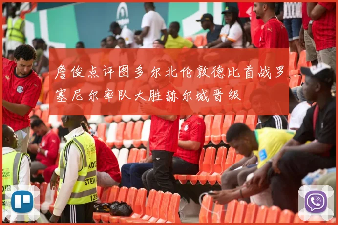 詹俊点评图多尔北伦敦德比首战罗塞尼尔率队大胜赫尔城晋级
