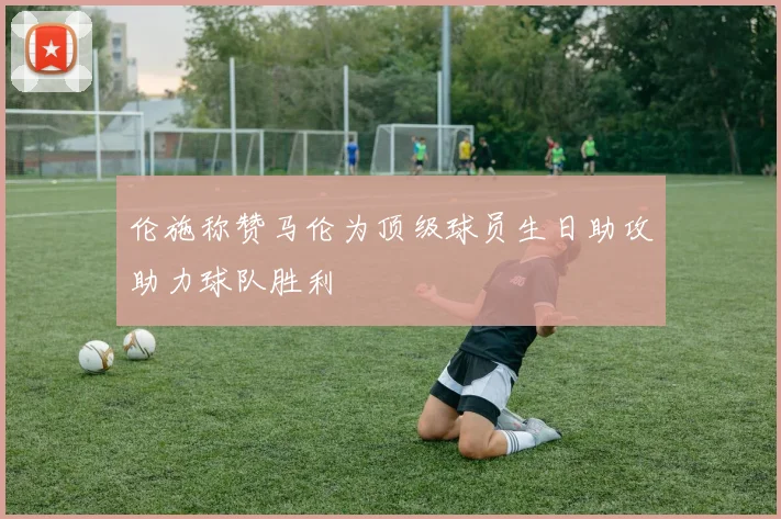 伦施称赞马伦为顶级球员生日助攻助力球队胜利