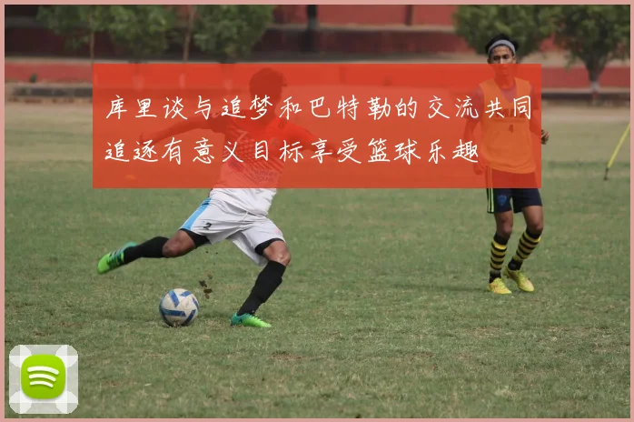 库里谈与追梦和巴特勒的交流共同追逐有意义目标享受篮球乐趣