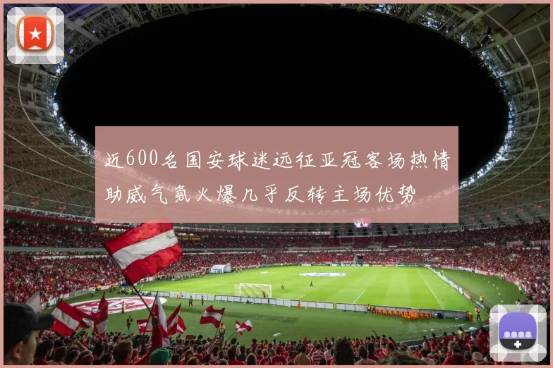 近600名国安球迷远征亚冠客场热情助威气氛火爆几乎反转主场优势