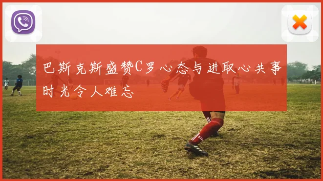 巴斯克斯盛赞C罗心态与进取心共事时光令人难忘