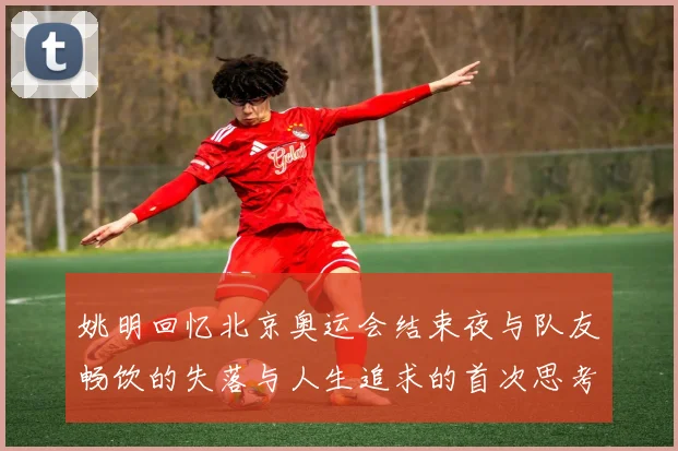 姚明回忆北京奥运会结束夜与队友畅饮的失落与人生追求的首次思考