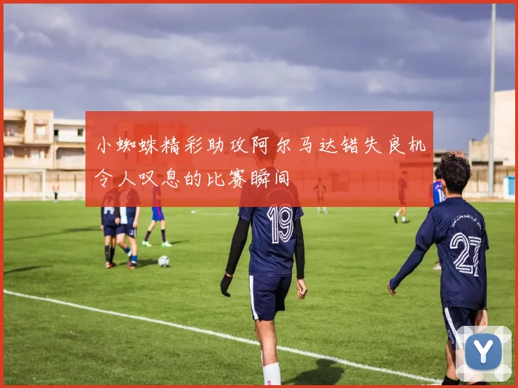 小蜘蛛精彩助攻阿尔马达错失良机令人叹息的比赛瞬间
