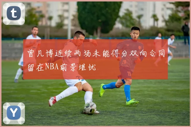 曾凡博连续两场未能得分双向合同留在NBA前景堪忧
