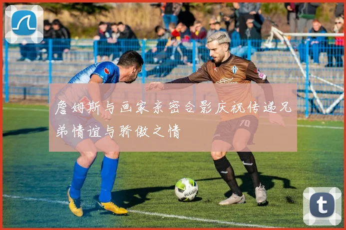 詹姆斯与画家亲密合影庆祝传递兄弟情谊与骄傲之情