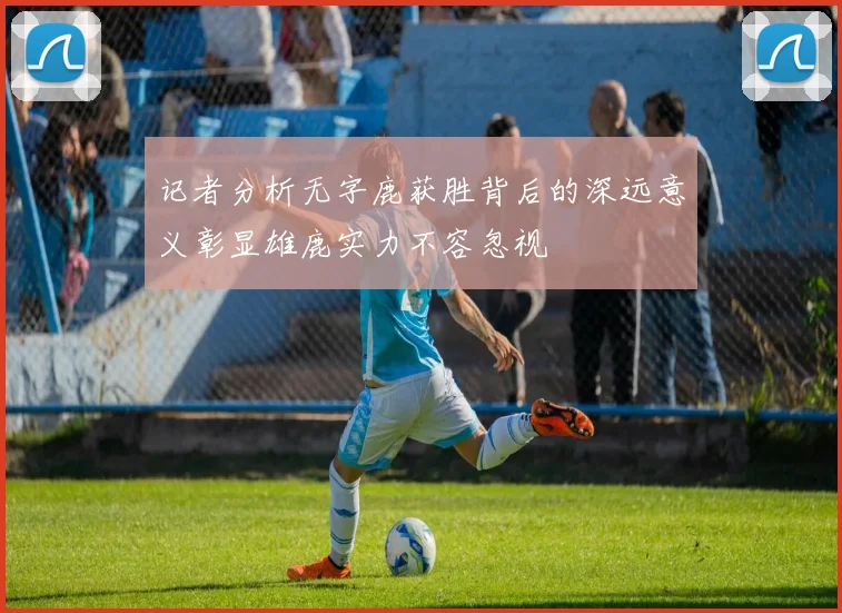 记者分析无字鹿获胜背后的深远意义彰显雄鹿实力不容忽视