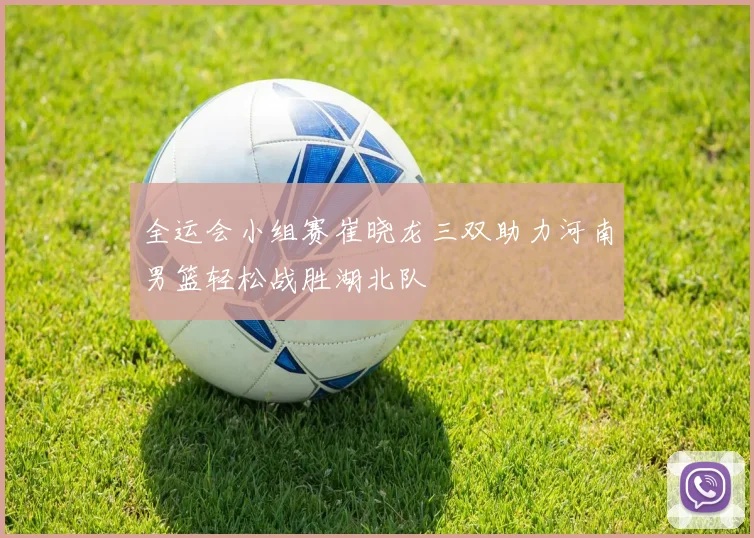 全运会小组赛崔晓龙三双助力河南男篮轻松战胜湖北队