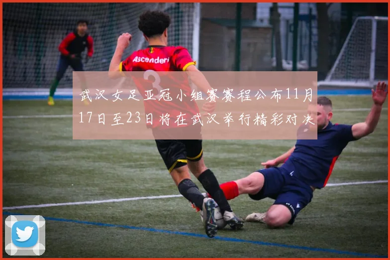武汉女足亚冠小组赛赛程公布11月17日至23日将在武汉举行精彩对决