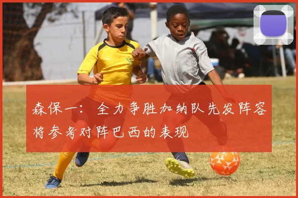 森保一：全力争胜加纳队先发阵容将参考对阵巴西的表现