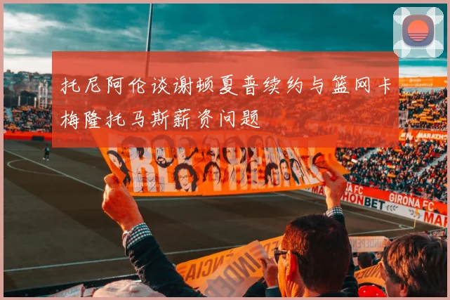 托尼阿伦谈谢顿夏普续约与篮网卡梅隆托马斯薪资问题