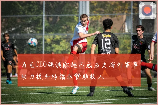 马竞CEO强调欧超已成历史海外赛事助力提升转播和赞助收入