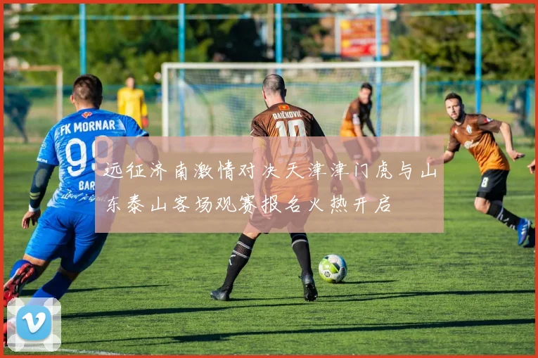 远征济南激情对决天津津门虎与山东泰山客场观赛报名火热开启