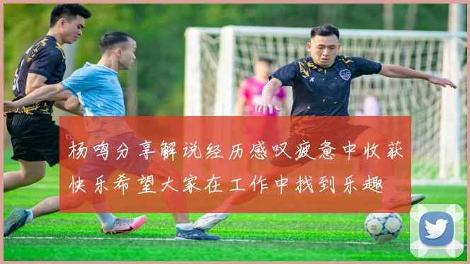 杨鸣分享解说经历感叹疲惫中收获快乐希望大家在工作中找到乐趣