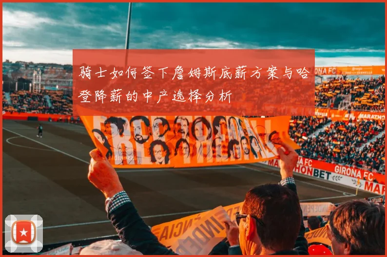 骑士如何签下詹姆斯底薪方案与哈登降薪的中产选择分析