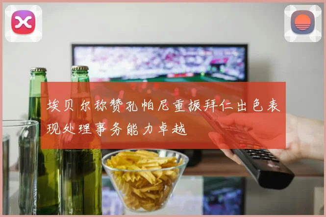 埃贝尔称赞孔帕尼重振拜仁出色表现处理事务能力卓越