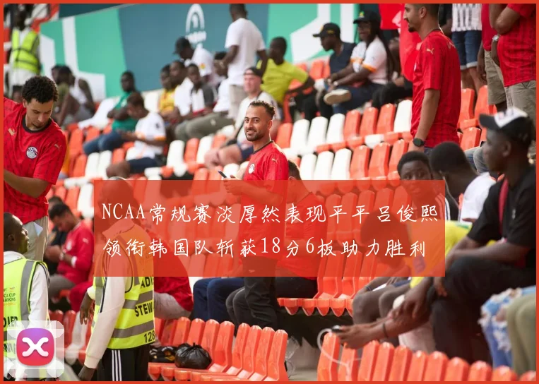 NCAA常规赛淡厚然表现平平吕俊熙领衔韩国队斩获18分6板助力胜利
