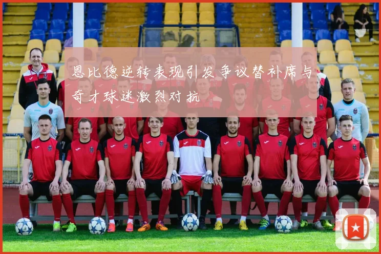 恩比德逆转表现引发争议替补席与奇才球迷激烈对抗